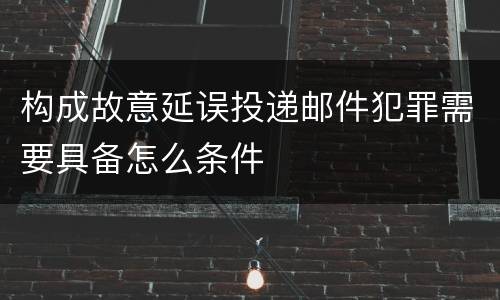 构成故意延误投递邮件犯罪需要具备怎么条件