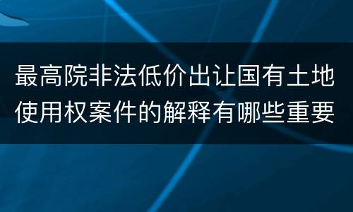 最高院非法低价出让国有土地使用权案件的解释有哪些重要规定