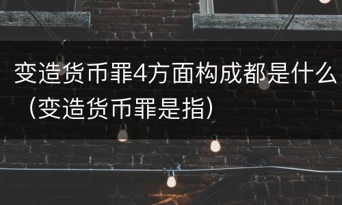 变造货币罪4方面构成都是什么（变造货币罪是指）