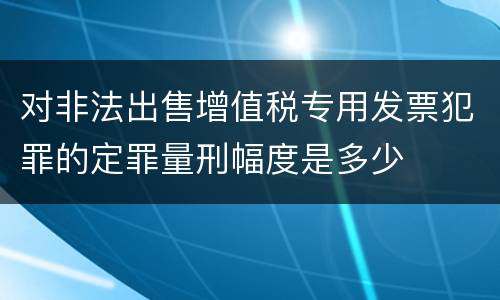 对非法出售增值税专用发票犯罪的定罪量刑幅度是多少