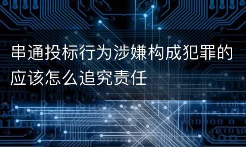 串通投标行为涉嫌构成犯罪的应该怎么追究责任