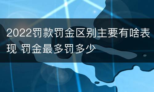 2022罚款罚金区别主要有啥表现 罚金最多罚多少