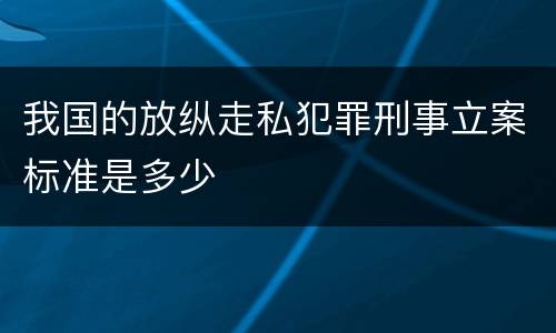 我国的放纵走私犯罪刑事立案标准是多少