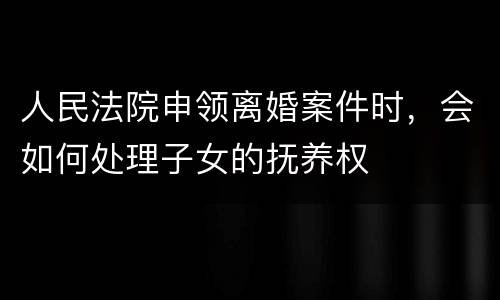 人民法院申领离婚案件时，会如何处理子女的抚养权