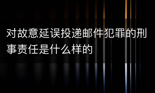 对故意延误投递邮件犯罪的刑事责任是什么样的