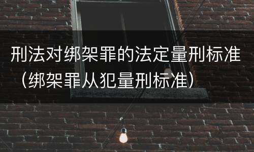 刑法对绑架罪的法定量刑标准（绑架罪从犯量刑标准）