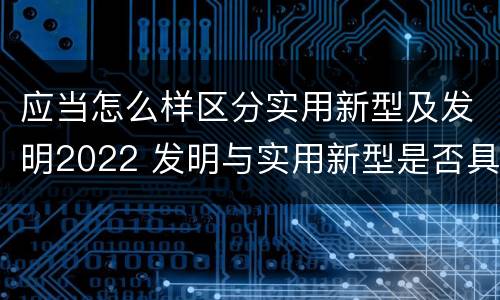 应当怎么样区分实用新型及发明2022 发明与实用新型是否具有实用性