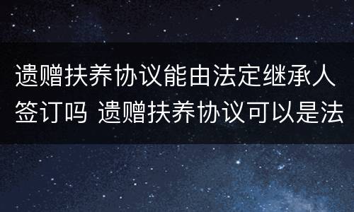 遗赠扶养协议能由法定继承人签订吗 遗赠扶养协议可以是法定继承人