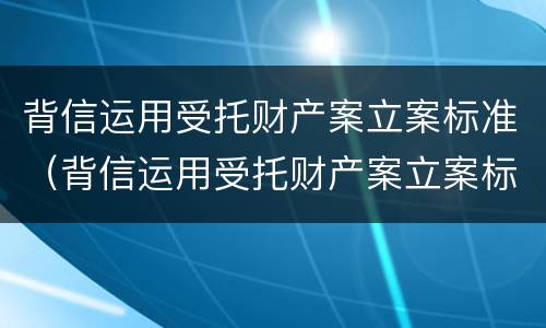 背信运用受托财产案立案标准（背信运用受托财产案立案标准是什么）