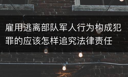 雇用逃离部队军人行为构成犯罪的应该怎样追究法律责任