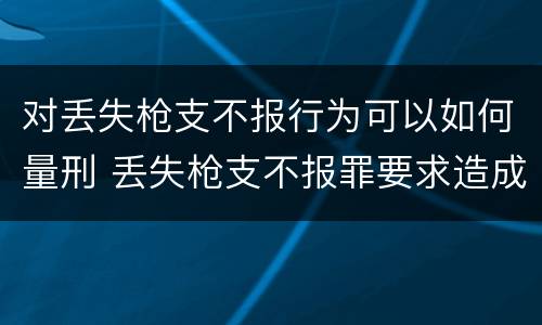 对丢失枪支不报行为可以如何量刑 丢失枪支不报罪要求造成了严重后果的才构成犯罪