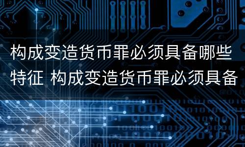 构成变造货币罪必须具备哪些特征 构成变造货币罪必须具备哪些特征