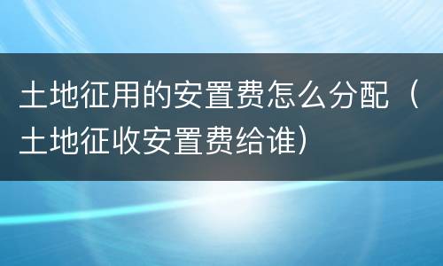 土地征用的安置费怎么分配（土地征收安置费给谁）