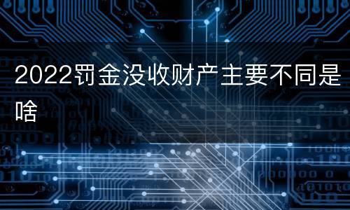 2022罚金没收财产主要不同是啥