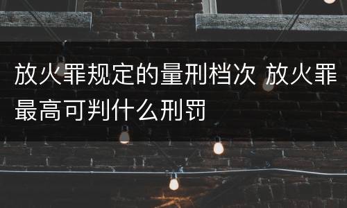 放火罪规定的量刑档次 放火罪最高可判什么刑罚