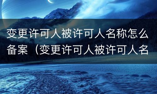 变更许可人被许可人名称怎么备案（变更许可人被许可人名称怎么备案登记）