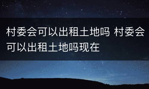 村委会可以出租土地吗 村委会可以出租土地吗现在