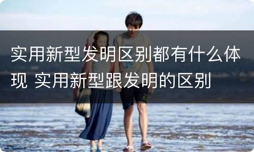 实用新型发明区别都有什么体现 实用新型跟发明的区别