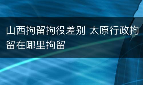 山西拘留拘役差别 太原行政拘留在哪里拘留