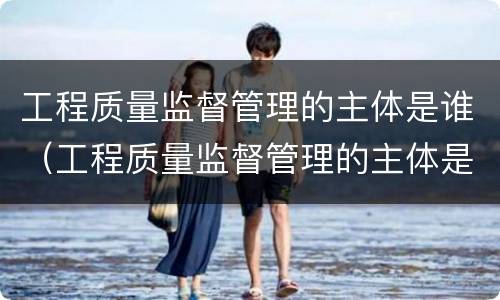 工程质量监督管理的主体是谁（工程质量监督管理的主体是谁负责）