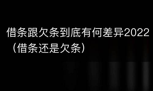 借条跟欠条到底有何差异2022（借条还是欠条）