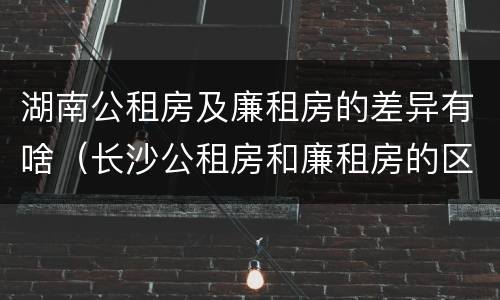湖南公租房及廉租房的差异有啥（长沙公租房和廉租房的区别）