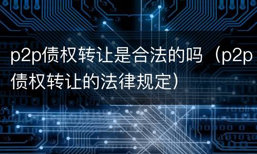 p2p债权转让是合法的吗（p2p债权转让的法律规定）