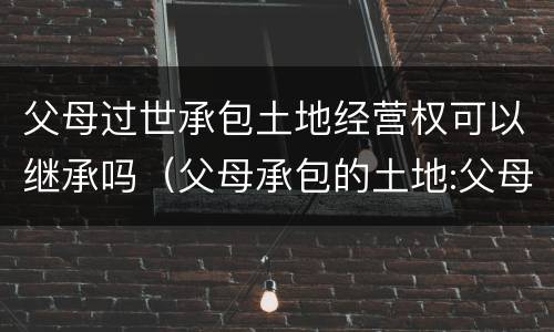 父母过世承包土地经营权可以继承吗（父母承包的土地:父母死亡后子女有权继承吗?）