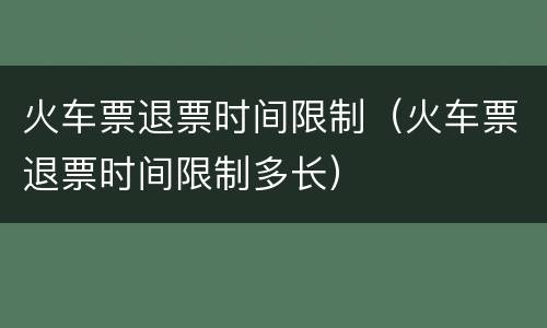火车票退票时间限制（火车票退票时间限制多长）