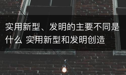 实用新型、发明的主要不同是什么 实用新型和发明创造