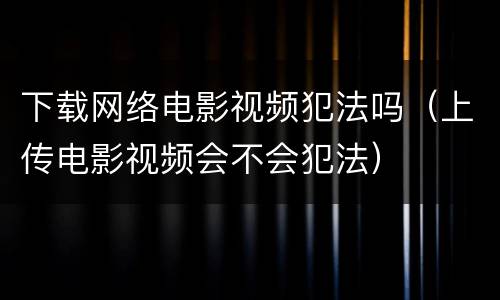下载网络电影视频犯法吗（上传电影视频会不会犯法）