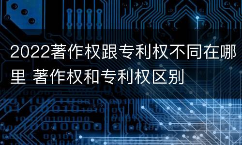 2022著作权跟专利权不同在哪里 著作权和专利权区别