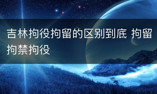 吉林拘役拘留的区别到底 拘留拘禁拘役