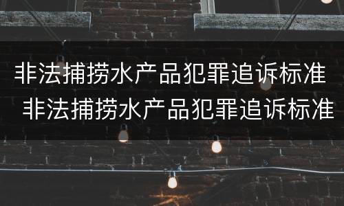 非法捕捞水产品犯罪追诉标准 非法捕捞水产品犯罪追诉标准最新