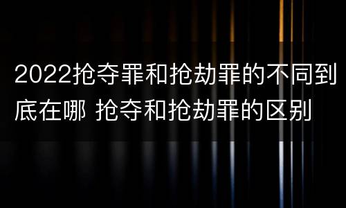 2022抢夺罪和抢劫罪的不同到底在哪 抢夺和抢劫罪的区别