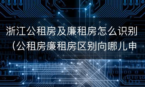 浙江公租房及廉租房怎么识别(公租房廉租房区别向哪儿申请)