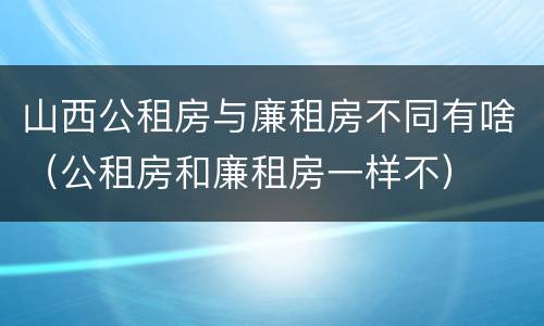 山西公租房与廉租房不同有啥（公租房和廉租房一样不）