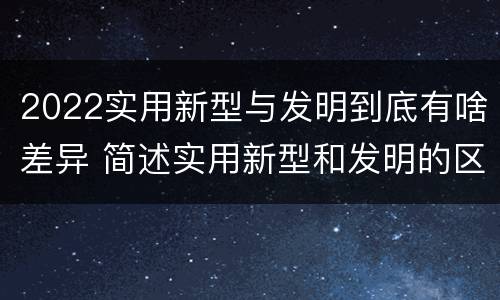 2022实用新型与发明到底有啥差异 简述实用新型和发明的区别