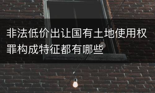 非法低价出让国有土地使用权罪构成特征都有哪些