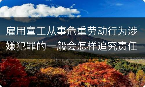 雇用童工从事危重劳动行为涉嫌犯罪的一般会怎样追究责任