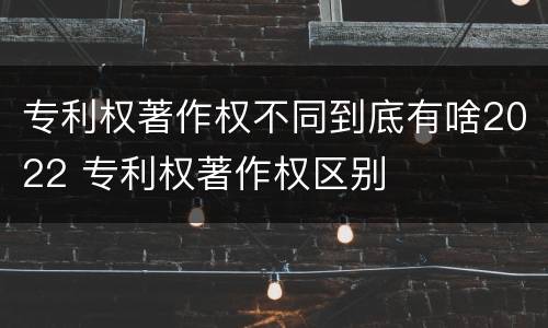 专利权著作权不同到底有啥2022 专利权著作权区别