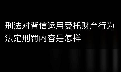 刑法对背信运用受托财产行为法定刑罚内容是怎样