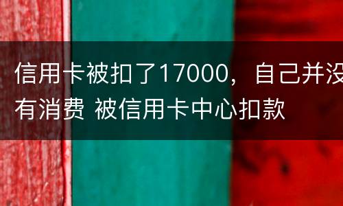 信用卡被扣了17000，自己并没有消费 被信用卡中心扣款