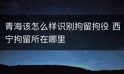 青海该怎么样识别拘留拘役 西宁拘留所在哪里