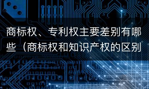 商标权、专利权主要差别有哪些（商标权和知识产权的区别）