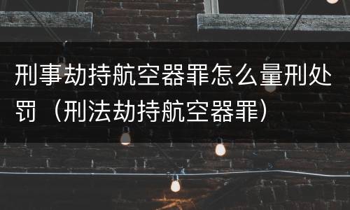 刑事劫持航空器罪怎么量刑处罚（刑法劫持航空器罪）