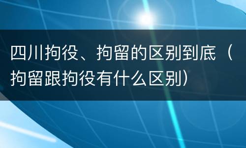 四川拘役、拘留的区别到底（拘留跟拘役有什么区别）