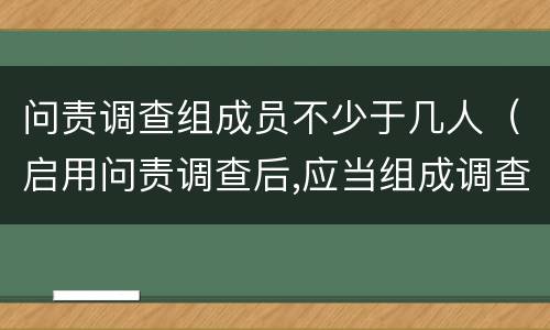 问责调查组成员不少于几人（启用问责调查后,应当组成调查组）