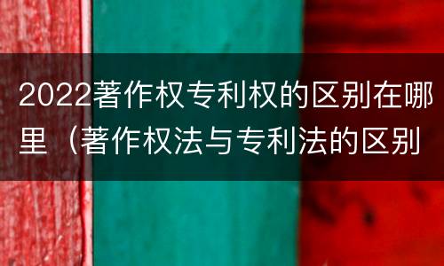 2022著作权专利权的区别在哪里（著作权法与专利法的区别）