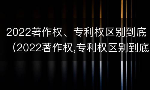 2022著作权、专利权区别到底（2022著作权,专利权区别到底在哪）